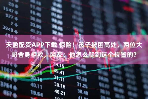 天盈配资APP下载 惊险！孩子被困高处，两位大哥舍身相救，网友：他怎么爬到这个位置的？